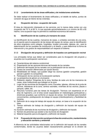 35
REGLAMENTOS TÉCNICOS DE DISEÑO DE SISTEMAS DE ALCANTARILLADO SANITARIO Y PLUVIAL
3.1.2	 Levantamiento de las áreas edificadas y de instalaciones existentes
Se debe realizar el levantamiento de áreas edificadas y el detalle de baños, puntos de
conexión de agua al interior de las viviendas.
a)	 Ocupación del área - ocupación del suelo
El área de intervención interesada en los servicios, por lo menos debe contar con una
ocupación del 70 % al 80 %, lo que equivale aproximadamente a un mínimo de 60 a 65
hab/ha. Una ocupación baja no permitirá la viabilidad económica del sistema.
b)	 Identificación de las cuadras y/o manzano de casas
La identificación de las cuadras, manzanos de casas, o unidades vecinales de una zona,
es el soporte para la asignación de las tareas del equipo de campo, para la identificación
de sitios singulares como colegios, hospitales, locales comunales, iglesias, etc., para la
determinación de los caudales de contribución y el diseño, y para determinar la forma de
intervención y los grados de responsabilidad con respecto al sistema.
3.1.3	 Divulgación del proyecto y definición de trazados con participación vecinal
Los principales temas que deben ser considerados para la divulgación del proyecto y
acuerdos con la participación vecinal son:
a)	 Características del sistema condominial
b)	 Presentación de las opciones técnicas del trazado de los ramales
c)	 Definición del trazado de los ramales con la participación de los vecinos
d)	 Costos de conexión diferenciado por opción técnica
e)	 Modalidades de trabajo, que pueden elegir los vecinos (gestión compartida, gestión
parcial o gestión no compartida)
f)	 Participación de los vecinos en la educación sanitaria
g)	 La perspectiva de género en el proyecto
h)	 Población objetivo: Dirigentes de la zona, familias de cada uno de los manzanos de
casas, otras instituciones que trabajan en la zona
i)	 Lugar de las reuniones de divulgación como: Escuelas, iglesias, oficinas de la junta de
vecinos, bibliotecas de la zona, centros vecinales, viviendas de los vecinos, plazas o
parques, calles, etc.
j)	 Recursos humanos para las tareas de divulgación: Técnicos con experiencia en el
área de ingeniería y en el área social (capacitados en metodologías participativas y
dinámicas grupales), que conforme un equipo de campo. Con facilidad para transferir
conocimientos, predisposición de trabajo en equipo (interdisciplinario) y flexibilidad de
horarios.
k)	 Definición de la carga de trabajo del equipo de campo, en base a la ocupación de los
lotes.
l)	 Tiempo estimado de trabajo de divulgación y definición de trazado del equipo de
campo
m)	 Duración estimada de las reuniones de divulgación y definición de trazado
n)	 Número de personas que asisten a las reuniones de divulgación
o)	 Material requerido para la divulgación y definición de trazado
3.1.4	 Propuesta de intervención social para la fase de construcción, mantenimiento
y educación sanitaria y ambiental
A diferencia de las actividades relacionadas con la definición del trazado de los ramales
condominiales, donde los usuarios deben necesariamente participar en la división de
ANEXO REGLAMENTO TÉCNICO DE DISEÑO PARA SISTEMAS DE ALCANTARILLADO SANITARIO CONDOMINIAL
 