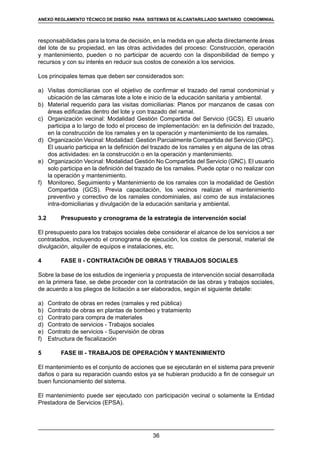 36
REGLAMENTOS TÉCNICOS DE DISEÑO DE SISTEMAS DE ALCANTARILLADO SANITARIO Y PLUVIAL
responsabilidades para la toma de decisión, en la medida en que afecta directamente áreas
del lote de su propiedad, en las otras actividades del proceso: Construcción, operación
y mantenimiento, pueden o no participar de acuerdo con la disponibilidad de tiempo y
recursos y con su interés en reducir sus costos de conexión a los servicios.
Los principales temas que deben ser considerados son:
a)	 Visitas domiciliarias con el objetivo de confirmar el trazado del ramal condominial y
ubicación de las cámaras lote a lote e inicio de la educación sanitaria y ambiental.
b)	 Material requerido para las visitas domiciliarias: Planos por manzanos de casas con
áreas edificadas dentro del lote y con trazado del ramal.
c)	 Organización vecinal: Modalidad Gestión Compartida del Servicio (GCS). El usuario
participa a lo largo de todo el proceso de implementación: en la definición del trazado,
en la construcción de los ramales y en la operación y mantenimiento de los ramales.
d)	 Organización Vecinal: Modalidad: Gestión Parcialmente Compartida del Servicio (GPC).
El usuario participa en la definición del trazado de los ramales y en alguna de las otras
dos actividades: en la construcción o en la operación y mantenimiento.
e)	 Organización Vecinal: Modalidad Gestión No Compartida del Servicio (GNC). El usuario
solo participa en la definición del trazado de los ramales. Puede optar o no realizar con
la operación y mantenimiento.
f)	 Monitoreo, Seguimiento y Mantenimiento de los ramales con la modalidad de Gestión
Compartida (GCS). Previa capacitación, los vecinos realizan el mantenimiento
preventivo y correctivo de los ramales condominiales, así como de sus instalaciones
intra-domiciliarias y divulgación de la educación sanitaria y ambiental.
3.2	 Presupuesto y cronograma de la estrategia de intervención social
El presupuesto para los trabajos sociales debe considerar el alcance de los servicios a ser
contratados, incluyendo el cronograma de ejecución, los costos de personal, material de
divulgación, alquiler de equipos e instalaciones, etc.
4	 FASE II - CONTRATACIÓN DE OBRAS Y TRABAJOS SOCIALES
Sobre la base de los estudios de ingeniería y propuesta de intervención social desarrollada
en la primera fase, se debe proceder con la contratación de las obras y trabajos sociales,
de acuerdo a los pliegos de licitación a ser elaborados, según el siguiente detalle:
a)	 Contrato de obras en redes (ramales y red pública)
b)	 Contrato de obras en plantas de bombeo y tratamiento
c)	 Contrato para compra de materiales
d)	 Contrato de servicios - Trabajos sociales
e)	 Contrato de servicios - Supervisión de obras
f)	 Estructura de fiscalización
5	 FASE III - TRABAJOS DE OPERACIÓN Y MANTENIMIENTO
El mantenimiento es el conjunto de acciones que se ejecutarán en el sistema para prevenir
daños o para su reparación cuando estos ya se hubieran producido a fin de conseguir un
buen funcionamiento del sistema.
El mantenimiento puede ser ejecutado con participación vecinal o solamente la Entidad
Prestadora de Servicios (EPSA).
ANEXO REGLAMENTO TÉCNICO DE DISEÑO PARA SISTEMAS DE ALCANTARILLADO SANITARIO CONDOMINIAL
 