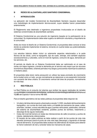 37
REGLAMENTOS TÉCNICOS DE DISEÑO DE SISTEMAS DE ALCANTARILLADO SANITARIO Y PLUVIAL
B 	 REDES DE ALCANTARILLADO SANITARIO CONDOMINIAL
1	 INTRODUCCIÓN
La aplicación del modelo Condominial de Alcantarillado Sanitario requiere desarrollar
una metodología de implementación técnica-social, cuyos detalles fueron presentados
anteriormente.
El Reglamento esta destinado a ingenieros proyectistas involucrados en el diseño de
sistemas condominiales de alcantarillado sanitario.
El Sistema Condominial es una solución de ingeniería basada en la participación de la
comunidad. Su implementación debe estar sujeta a la definición voluntaria y mayoritaria de
la comunidad.
Antes de iniciar el diseño de un Sistema Condominial, el proyectista debe conocer el área
donde se pretende implementar el sistema, tomando en cuenta todas sus potencialidades
y limitaciones.
Los estudios básicos deben incluir no solamente aspectos relacionados a la parte
técnica de las obras, como la topografía, tipo de suelo, drenaje, sino también aspectos
socioeconómicos y culturales, como el nivel de ingresos, consumo de agua, demanda por
los servicios, etc.
El período de diseño de un Sistema Condominial debe ser optimizado en el caso de
zonas con bajos ingresos y donde la demanda por el servicio sea mayor que los recursos
económicos disponibles, evitando períodos muy largos y procurando maximizar la cobertura
a mediano plazo.
El proyectista debe tener cierta precaución en utilizar las tasas promedio de crecimiento
de la ciudad como un todo, ya que normalmente se relacionan a una expansión horizontal
con aumento del área urbana. El crecimiento vertical del área de proyecto, normalmente
es más bajo.
2	 RED PÚBLICA
La Red Pública es el conjunto de tuberías que reciben las aguas residuales de ramales
condominiales o conexiones domiciliarias, conforme a la terminología definida en el numeral
1.2.85 del Capítulo 1 de la norma NB 688.
Para el diseño geométrico de las redes públicas el proyectista debe disponer de:
•	 Un plano del área del proyecto urbanizada a escala 1:2 000, resultado del levantamiento
topográfico, con curvas de nivel cada metro y el detalle de manzanos de casas, calles,
avenidas, canales, cursos naturales de agua, puentes vehiculares, peatonales, cámaras
del sistema de alcantarillado existente, posibles puntos de bombeo, tratamiento y
descarga de las aguas residuales.
•	 Cotas del nivel del terreno en todas las intersecciones de calle (cruceros) y puntos de
interés, debidamente referenciados.
•	 El trazado de las redes públicas se debe realizar a partir de los puntos de cota más
elevada (arranque) hacia el punto de cota más baja (descarga) y siguiendo el drenaje
natural del terreno. El proyectista debe analizar las alternativas de trazado para obtener
la menor extensión de red y conectar todos los manzanos de casas.
ANEXO REGLAMENTO TÉCNICO DE DISEÑO PARA SISTEMAS DE ALCANTARILLADO SANITARIO CONDOMINIAL
 