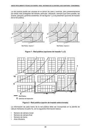 38
REGLAMENTOS TÉCNICOS DE DISEÑO DE SISTEMAS DE ALCANTARILLADO SANITARIO Y PLUVIAL
La red pública puede ser ubicada en el centro de calle o avenida, pero preferentemente
por áreas más protegidas del tránsito vehicular, utilizando, siempre que fuera posible, las
aceras, parques y jardines existentes. En las figuras 1 y 2 se presentan opciones de trazado
de la red pública.
8
Réd Pública - Opción 1
7
7
8
10
10
9
9
8
Réd Pública - Opción 2
7
7
8
10
10
9
9
Figura 1 - Red pública (opciones de trazado 1 y 2)
Réd Pública
Cámaras de Inspección
10
9
8
7
Figura 2 - Red pública (opción de trazado seleccionada)
La información de cada tramo de la red pública debe ser incorporada en la planilla de
cálculo hidráulico (Cuadro 1), con la siguiente información básica:
•	 Número de cámara inicial
•	 Número de cámara final
•	 Número de tramo
•	 Area tributaria
ANEXO REGLAMENTO TÉCNICO DE DISEÑO PARA SISTEMAS DE ALCANTARILLADO SANITARIO CONDOMINIAL
 