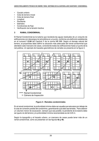 39
REGLAMENTOS TÉCNICOS DE DISEÑO DE SISTEMAS DE ALCANTARILLADO SANITARIO Y PLUVIAL
•	 Caudal unitario
•	 Cota de terreno inicial
•	 Cota de terreno final
•	 Longitud
•	 Pendiente
•	 Diámetro
•	 Condiciones de flujo
•	 Verificación de la tensión tractiva
3	 RAMAL CONDOMINIAL
El Ramal Condominial es la tubería que recolecta las aguas residuales de un conjunto de
edificaciones con descarga a la red pública en un punto, conforme a la definición establecida
en el numeral 1.2.84 del Capítulo 1 de la norma NB 688. Según el drenaje natural del
terreno, el proyectista debe definir la ubicación más adecuada del ramal condominial que
atenderá cada manzano de casas, conectando todas las edificaciones hasta un punto de la
red pública. Un ejemplo de trazados geométricos de ramales se presenta en la figura 3.
Ramal Condominial
Cámara de Inspección
M1
M7
10
9
8 7
M9 M10
M8 M11 M12
M2 M3 M4 M5 M6
Figura 3 - Ramales condominiales
En el ramal condominial, la profundidad mínima debe ser aquella que estuviere por debajo de
la cota de conexión predial del condominio, garantizando que éste sea tendido. Para obtener
un volumen menor de excavación, siempre que sea posible, la pendiente de la tubería debe
ser igual a la del terreno y la profundidad mínima recomendada es de 0,45 m.
Según la topografía y el trazado urbano, un manzano de casas puede tener más de un
ramal condominial, como se presentan en las figuras 4a y 4b.
ANEXO REGLAMENTO TÉCNICO DE DISEÑO PARA SISTEMAS DE ALCANTARILLADO SANITARIO CONDOMINIAL
 