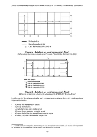 40
REGLAMENTOS TÉCNICOS DE DISEÑO DE SISTEMAS DE ALCANTARILLADO SANITARIO Y PLUVIAL
Red pública
Ramal condominial
Caja de inspección Cl 45 m
Figura 4a - Detalle de un ramal condominial - Tipo 1
(1) Ramal condominial empleado en el Proyecto Piloto El Alto, Bolivia (1998-2000)
Red pública
Ramal condominial
Caja de inspección Cl 40
Caja de inspección Cl 120
Caja de inspección Cl 160
H
L
M7
Figura 4b - Detalle de un ramal condominial - Tipo 2
(2) Ramal condominial actualmente utilizado por la CAESB, DF Brasilia, Brasil
La información de cada ramal debe ser incorporada en una tabla de control con la siguiente
información básica:
•	 Número del manzano de casas
•	 Número de ramales
•	 Longitud prevista para cada ramal
•	 Número de conexiones en cada ramal
•	 Número de habitantes atendidos por cada ramal
•	 Número y tipo de cámaras de inspección

	 La CAESB construye la red pública, los ramales y una caja de inspección para cada lote. Los usuarios son responsables
por la conexión de sus instalaciones internas hasta la caja de inspección construida.
ANEXO REGLAMENTO TÉCNICO DE DISEÑO PARA SISTEMAS DE ALCANTARILLADO SANITARIO CONDOMINIAL
 