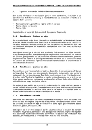 41
REGLAMENTOS TÉCNICOS DE DISEÑO DE SISTEMAS DE ALCANTARILLADO SANITARIO Y PLUVIAL
3.1	 Opciones técnicas de ubicación del ramal condominial
Son cuatro alternativas de localización para el ramal condominial, en función a las
características de la trama urbana y la viabilidad técnica, las cuales son sometidas a la
decisión de los usuarios:
•	 Ramales interiores, por el fondo y por el jardín de los lotes
•	 Ramal externo por la acera
•	 Ramal mixto
Véase también el numeral 6 de la sección B del presente Reglamento.
3.1.1	 Ramal interior - fondo de los lotes
Es el ramal ubicado en las áreas internas libres y disponibles de los sectores colindantes
entre dos predios. El único ramal debe buscar la mejor forma posible para la contribución
de aguas residuales de ambos lados de los lotes. La construcción o instalación de la caja
de inspección, además de ser un elemento de inspección sirve como punto de descarga
de ambos lotes.
Esta opción constituye la solución más económica con relación a las otras opciones,
aunque la experiencia ha demostrado la poca aceptación de esta alternativa por parte de
los usuarios, principalmente por las dificultades: Para realizar el mantenimiento, por la no
disponibilidad de áreas en el predio para el tendido del ramal, por la concertación entre
los usuarios del condominio, y para la reubicación del ramal debido al crecimiento de la
infraestructura habitacional.
3.1.2	 Ramal interior - jardín de los lotes
Ramal ubicado en el interior del lote, en las áreas disponibles de los sectores no colindantes
de los predios. Para este caso son necesarios dos ramales casi paralelos para atender a
cada cuadra del manzano de casas. Cuando las construcciones de las viviendas tienen un
área libre “retiro” frente a la vía pública, se puede emplear la solución por el jardín de los
lotes, aunque es algo más costosa que la del ramal por el fondo de los lotes, debido a la
utilización de una mayor longitud de tubería.
La ventaja de esta opción, por su ubicación está protegida del tráfico vehicular, permite el
uso de profundidades mínimas. Esta opción es recomendable para cuadras residenciales
cuyas casas mantienen un retiro de frente hacia la vía pública, con espacios libres y/o
instalaciones sanitarias domiciliarias que drenen hacia la calle.
3.1.3	 Ramal externo - de acera
Este ramal pasa a través de las aceras, bordeando el manzano de casas o la cuadra para
tener una sola descarga en un punto de la red pública. Para concebir este tipo de ramal
es necesario considerar otro tipo de instalaciones como agua, gas domiciliario, cables
telefónicos, postes, arborización, etc.
Esta opción es el tipo más aceptado por los usuarios aunque la solución de atención
represente mayor costo, con relación a las dos opciones anteriores. Representa el patrón
más sofisticado de atención del sistema condominial y la solución de construcción más
costosa y, en consecuencia, la opción de costos más alta para el usuario.
ANEXO REGLAMENTO TÉCNICO DE DISEÑO PARA SISTEMAS DE ALCANTARILLADO SANITARIO CONDOMINIAL
 
