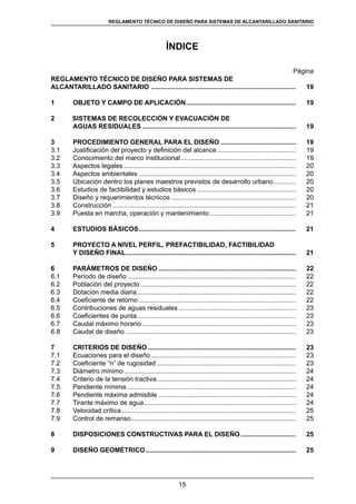 15
REGLAMENTOS TÉCNICOS DE DISEÑO DE SISTEMAS DE ALCANTARILLADO SANITARIO Y PLUVIALREGLAMENTO TÉCNICO DE DISEÑO PARA SISTEMAS DE ALCANTARILLADO SANITARIO
ÍNDICE
Página
REGLAMENTO TÉCNICO DE DISEÑO PARA SISTEMAS DE
ALCANTARILLADO SANITARIO ................................................................................	 19
1	 OBJETO Y CAMPO DE APLICACIÓN.............................................................	 19
2	 SISTEMAS DE RECOLECCIÓN Y EVACUACIÓN DE
	 AGUAS RESIDUALES.....................................................................................	 19
3	 PROCEDIMIENTO GENERAL PARA EL DISEÑO..........................................	 19
3.1 	 Justificación del proyecto y definición del alcance............................................ 	19
3.2 	 Conocimiento del marco institucional................................................................	19
3.3 	 Aspectos legales...............................................................................................	 20
3.4	 Aspectos ambientales.......................................................................................	 20
3.5 	 Ubicación dentro los planes maestros previstos de desarrollo urbano.............	 20
3.6 	 Estudios de factibilidad y estudios básicos.......................................................	 20
3.7 	 Diseño y requerimientos técnicos.....................................................................	 20
3.8	 Construcción.....................................................................................................	 21
3.9 	 Puesta en marcha, operación y mantenimiento................................................	 21
4	 ESTUDIOS BÁSICOS.......................................................................................	 21
5	 PROYECTO A NIVEL PERFIL, PREFACTIBILIDAD, FACTIBILIDAD
Y DISEÑO FINAL..............................................................................................	 21
6	 PARÁMETROS DE DISEÑO............................................................................	 22
6.1	 Período de diseño.............................................................................................	 22
6.2	 Población del proyecto......................................................................................	 22
6.3	 Dotación media diaria........................................................................................	 22
6.4	 Coeficiente de retorno.......................................................................................	 22
6.5	 Contribuciones de aguas residuales.................................................................	 23
6.6	 Coeficientes de punta........................................................................................	 23
6.7 	 Caudal máximo horario.....................................................................................	 23
6.8 	 Caudal de diseño..............................................................................................	 23
7	 CRITERIOS DE DISEÑO..................................................................................	 23
7.1	 Ecuaciones para el diseño................................................................................	 23
7.2	 Coeficiente “n” de rugosidad.............................................................................	 23
7.3	 Diámetro mínimo...............................................................................................	 24
7.4	 Criterio de la tensión tractiva.............................................................................	 24
7.5	 Pendiente mínima.............................................................................................	 24
7.6	 Pendiente máxima admisible............................................................................	 24
7.7	 Tirante máximo de agua....................................................................................	 24
7.8	 Velocidad crítica................................................................................................	 25
7.9	 Control de remanso...........................................................................................	 25
8	 DISPOSICIONES CONSTRUCTIVAS PARA EL DISEÑO...............................	 25
9	 DISEÑO GEOMÉTRICO...................................................................................	 25
 