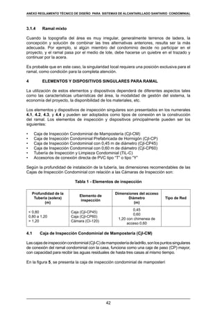 42
REGLAMENTOS TÉCNICOS DE DISEÑO DE SISTEMAS DE ALCANTARILLADO SANITARIO Y PLUVIAL
3.1.4	 Ramal mixto
Cuando la topografía del área es muy irregular, generalmente terrenos de ladera, la
concepción y solución de combinar las tres alternativas anteriores, resulta ser la más
adecuada. Por ejemplo, si algún miembro del condominio decide no participar en el
proyecto, y el ramal pasa por el medio de lote, debe hacerse un quiebre en el trazado y
continuar por la acera.
Es probable que en este caso, la singularidad local requiera una posición exclusiva para el
ramal, como condición para la completa atención.
4	 ELEMENTOS Y DISPOSITIVOS SINGULARES PARA RAMAL
La utilización de estos elementos y dispositivos dependerá de diferentes aspectos tales
como las características urbanísticas del área, la modalidad de gestión del sistema, la
economía del proyecto, la disponibilidad de los materiales, etc.
Los elementos y dispositivos de inspección singulares son presentados en los numerales
4.1, 4.2, 4.3, y 4.4 y pueden ser adoptados como tipos de conexión en la construcción
del ramal. Los elementos de inspección y dispositivos principalmente pueden ser los
siguientes:
•	 Caja de Inspección Condominial de Mampostería (CjI-CM)
•	 Caja de Inspección Condominial Prefabricada de Hormigón (CjI-CP)
•	 Caja de Inspección Condominial con 0,45 m de diámetro (CjI-CP45)
•	 Caja de Inspección Condominial con 0,60 m de diámetro (CjI-CP60)
•	 Tubería de Inspección y Limpieza Condominial (TiL-C)
•	 Accesorios de conexión directa de PVC tipo “T” o tipo “Y”
Según la profundidad de instalación de la tubería, las dimensiones recomendables de las
Cajas de Inspección Condominial con relación a las Cámaras de Inspección son:
Tabla 1 - Elementos de inspección
Profundidad de la
Tubería (solera)
(m)
Elemento de
inspección
Dimensiones del acceso
Diámetro
(m)
Tipo de Red
 0,80
0,80 a 1,20
 1,20
Caja (CjI-CP45)
Caja (CjI-CP60)
Cámara (CI-120)
0,45
0,60
1,20 con chimenea de
acceso 0,60
4.1	 Caja de Inspección Condominial de Mampostería (CjI-CM)
Lascajasdeinspeccióncondominial(CjI-C)demamposteríadeladrillo,sonlospuntossingulares
de conexión del ramal condominial con la casa, funciona como una caja de paso (CP) mayor,
con capacidad para recibir las aguas residuales de hasta tres casas al mismo tiempo.
En la figura 5, se presenta la caja de inspección condominial de mamposterí
ANEXO REGLAMENTO TÉCNICO DE DISEÑO PARA SISTEMAS DE ALCANTARILLADO SANITARIO CONDOMINIAL
 