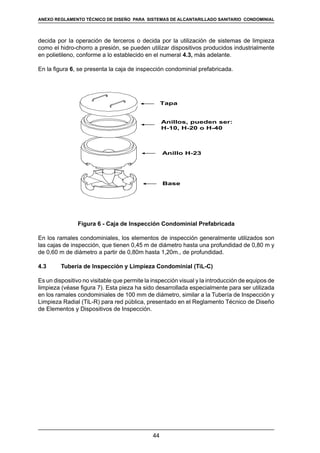 44
REGLAMENTOS TÉCNICOS DE DISEÑO DE SISTEMAS DE ALCANTARILLADO SANITARIO Y PLUVIAL
decida por la operación de terceros o decida por la utilización de sistemas de limpieza
como el hidro-chorro a presión, se pueden utilizar dispositivos producidos industrialmente
en polietileno, conforme a lo establecido en el numeral 4.3, más adelante.
En la figura 6, se presenta la caja de inspección condominial prefabricada.
Tapa
Anillos, pueden ser:
H-10, H-20 o H-40
Anillo H-23
Base
Figura 6 - Caja de Inspección Condominial Prefabricada
En los ramales condominiales, los elementos de inspección generalmente utilizados son
las cajas de inspección, que tienen 0,45 m de diámetro hasta una profundidad de 0,80 m y
de 0,60 m de diámetro a partir de 0,80m hasta 1,20m., de profundidad.
4.3	 Tubería de Inspección y Limpieza Condominial (TiL-C)
Es un dispositivo no visitable que permite la inspección visual y la introducción de equipos de
limpieza (véase figura 7). Esta pieza ha sido desarrollada especialmente para ser utilizada
en los ramales condominiales de 100 mm de diámetro, similar a la Tubería de Inspección y
Limpieza Radial (TiL-R) para red pública, presentado en el Reglamento Técnico de Diseño
de Elementos y Dispositivos de Inspección.
ANEXO REGLAMENTO TÉCNICO DE DISEÑO PARA SISTEMAS DE ALCANTARILLADO SANITARIO CONDOMINIAL
 