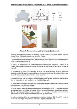 45
REGLAMENTOS TÉCNICOS DE DISEÑO DE SISTEMAS DE ALCANTARILLADO SANITARIO Y PLUVIAL
270h
110de
101.6DE
440C
Valores
(mm)
Cotas
270h
110de
101.6DE
440C
Valores
(mm)
Cotas
Figura 7 - Tubería de Inspección y Limpieza Condominial
Este dispositivo está compuesto por el tapón, tubo de inspección y cuerpo, siendo utilizado
incluso como Tubo de Inspección de Conexión Predial.
La base se apoya directamente sobre el suelo, sin necesidad de colocar la cama de asiento
o de revestimiento estructural.
El (TiL-C) es provisto con una salida y tres entradas cerradas, quedando a criterio de la
obra la abertura de aquellas que fuesen necesarias, lo que es hecho fácilmente con sierra
manual.
El montaje de los tubos o curvas junto al (TiL-C) es hecha a través de junta elástica y
utilizando anillos de goma y pasta lubricante. La interconexión con el ramal de 100mm es
obtenida a través de un adaptador con anillo de goma.
La instalación del tubo de inspección (chimenea o cuello) puede ser hecha directamente
con un adaptador del tubo o a través de trozo de tubo simple.
El sistema se completa con un tapón que permite el acceso para limpieza. El tapón está
compuesto por el anillo y por la tapa.
El (TiL-C) de PVC tiene las dimensiones como se muestra en la figura 7 y el acceso al ramal
se realiza a través de un tubo vertical de 100 mm de diámetro con una profundidad variable.
Debido a esta característica, el proyectista debe incorporar para fines de mantenimiento la
adquisición de un equipo sencillo de limpieza con agua a presión.
Una desventaja que debe ser considerada es el carácter frágil del (TiL-C) de PVC frente al
hormigón, motivo por el cual deben contar con la protección adecuada.
ANEXO REGLAMENTO TÉCNICO DE DISEÑO PARA SISTEMAS DE ALCANTARILLADO SANITARIO CONDOMINIAL
 
