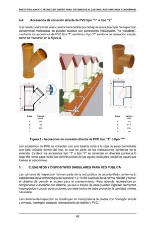46
REGLAMENTOS TÉCNICOS DE DISEÑO DE SISTEMAS DE ALCANTARILLADO SANITARIO Y PLUVIAL
4.4	 Accesorios de conexión directa de PVC tipo “T” o tipo “Y”
Sielramalcondominialseencuentrafueradellotepordebajolaacera,lascajasdeinspección
condominial moldeadas se pueden sustituir por conexiones individuales “no visitables”,
mediante los accesorios de PVC tipo “T” sanitaria o tipo “Y” sanitaria de derivación simple,
como se muestran en la figura 8.
-D
239C
65B
367A
Valores
(mm)
Cotas
-D
239C
65B
367A
Valores
(mm)
Cotas
140H
110.4D
61.1B
261A
Valores
(mm)
Cotas
140H
110.4D
61.1B
261A
Valores
(mm)
Cotas
Figura 8 - Accesorios de conexión directa de PVC tipo “T” o tipo “Y”
Los accesorios de PVC se conectan con una tubería corta a la caja de paso domiciliaria
que está ubicada dentro del lote, la cual es parte de las instalaciones sanitarias de la
vivienda. Es decir los accesorios tipo “T” o tipo “Y” se conectan en diversos puntos a lo
largo del ramal para recibir las contribuciones de las aguas residuales desde las casas que
forman el condominio.
5	 ELEMENTOS Y DISPOSITIVOS SINGULARES PARA RED PÚBLICA
Las cámaras de inspección forman parte de la red pública de alcantarillado conforme lo
establecido en la terminología del numeral 1.2.19 del Capítulo de la norma NB 688 y tienen
el objetivo de permitir el acceso para el mantenimiento. Pero además representan un
componente vulnerable del sistema, ya que a través de ellas pueden ingresar elementos
inapropiados y causar obstrucciones, por este motivo se debe proyectar la cantidad mínima
necesaria.
Las cámaras de inspección se construyen en mampostería de piedra, con hormigón simple
y armado, hormigón ciclópeo, mampostería de ladrillo y PVC.
ANEXO REGLAMENTO TÉCNICO DE DISEÑO PARA SISTEMAS DE ALCANTARILLADO SANITARIO CONDOMINIAL
 