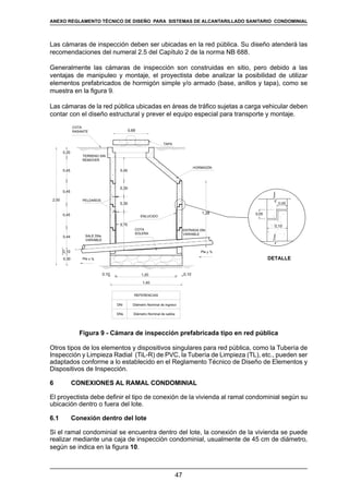 47
REGLAMENTOS TÉCNICOS DE DISEÑO DE SISTEMAS DE ALCANTARILLADO SANITARIO Y PLUVIAL
Las cámaras de inspección deben ser ubicadas en la red pública. Su diseño atenderá las
recomendaciones del numeral 2.5 del Capítulo 2 de la norma NB 688.
Generalmente las cámaras de inspección son construidas en sitio, pero debido a las
ventajas de manipuleo y montaje, el proyectista debe analizar la posibilidad de utilizar
elementos prefabricados de hormigón simple y/o armado (base, anillos y tapa), como se
muestra en la figura 9.
Las cámaras de la red pública ubicadas en áreas de tráfico sujetas a carga vehicular deben
contar con el diseño estructural y prever el equipo especial para transporte y montaje.
0,20
0,45
0,45
0,10
0,30
2,00
0,45
0,44
1,40
1,200,10
0,45
0,30
0,30
0,75
1,28 0,05
0,10
0,05
0,69
COTA
SOLERA
Pte y %
Pte x % DETALLE
SALE DNs
VARIABLE
ENTRADA DNi
VARIABLE
PELDAÑOS
TERRENO SIN
REMOVER
TAPA
ENLUCIDO
HORMIGÓN
COTA
RASANTE
0,10
REFERENCIAS
DNi Diámetro Nominal de ingreso
DNs Diámetro Nominal de salida
Figura 9 - Cámara de inspección prefabricada tipo en red pública
Otros tipos de los elementos y dispositivos singulares para red pública, como la Tubería de
Inspección y Limpieza Radial (TiL-R) de PVC, la Tubería de Limpieza (TL), etc., pueden ser
adaptados conforme a lo establecido en el Reglamento Técnico de Diseño de Elementos y
Dispositivos de Inspección.
6	 CONEXIONES AL RAMAL CONDOMINIAL
El proyectista debe definir el tipo de conexión de la vivienda al ramal condominial según su
ubicación dentro o fuera del lote.
6.1	 Conexión dentro del lote
Si el ramal condominial se encuentra dentro del lote, la conexión de la vivienda se puede
realizar mediante una caja de inspección condominial, usualmente de 45 cm de diámetro,
según se indica en la figura 10.
ANEXO REGLAMENTO TÉCNICO DE DISEÑO PARA SISTEMAS DE ALCANTARILLADO SANITARIO CONDOMINIAL
 