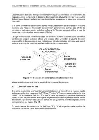 48
REGLAMENTOS TÉCNICOS DE DISEÑO DE SISTEMAS DE ALCANTARILLADO SANITARIO Y PLUVIAL
La construcción de la caja de inspección condominial (CjI-C), además de ser un elemento de
inspección, sirve como punto de descarga de ambos lotes. El usuario debe ser responsable
de la conexión de sus instalaciones intra-domiciliarias, una vez que el sistema se encuentre
concluido.
Si el ramal condominial se encuentra dentro del lote, la conexión de la vivienda se realizará
mediante una “Caja de Inspección Condominial”, generalmente del tipo (CjI-CP45) de
hormigón prefabricado, según se indica en figura 10. También se puede utilizar la caja de
inspección condominial de mampostería (CjI-CM).
La caja de inspección condominial debe ser instalada durante la construcción del ramal
condominial, una por cada dos lotes o una en cada lote o vivienda y el usuario debe ser
responsable de la conexión de sus instalaciones intradomiciliarias, pero una vez que el
sistema se encuentre concluido y próximo al inicio de funcionamiento.
Figura 10 - Conexión en ramal condominial dentro de lote
Véase también el numeral 3 de la sección B del presente Reglamento.
6.2	 Conexión fuera del lote
Si el ramal condominial se encuentra fuera del lote (acera), la conexión de la vivienda puede
realizarse mediante un accesorio de PVC tipo “T” o tipo “Y” (conexiones no visitables) o una
“Silleta”. Un accesorio de PVC tipo “T” o tipo “Y” debe ser conectado mediante una tubería
corta a la caja de paso similar a la caja de inspección condominial prefabricada de 45 cm
de diámetro, que siempre está ubicada dentro del lote y próxima al límite del predio, como
se muestran en las figuras 11 y 12.
En sustitución de los accesorios de PVC tipo “T” y “Y” el proyectista debe analizar la
posibilidad de instalar cajas de inspección condominial.
 