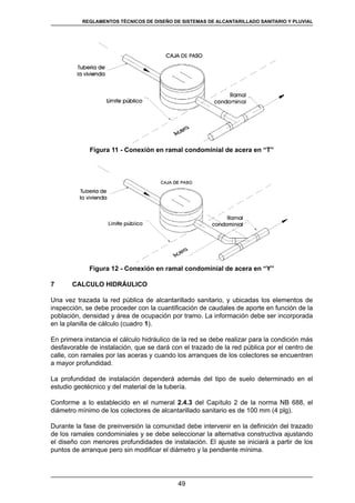 49
REGLAMENTOS TÉCNICOS DE DISEÑO DE SISTEMAS DE ALCANTARILLADO SANITARIO Y PLUVIAL
Figura 11 - Conexión en ramal condominial de acera en “T”
Figura 12 - Conexión en ramal condominial de acera en “Y”
7	 CALCULO HIDRÁULICO
Una vez trazada la red pública de alcantarillado sanitario, y ubicadas los elementos de
inspección, se debe proceder con la cuantificación de caudales de aporte en función de la
población, densidad y área de ocupación por tramo. La información debe ser incorporada
en la planilla de cálculo (cuadro 1).
En primera instancia el cálculo hidráulico de la red se debe realizar para la condición más
desfavorable de instalación, que se dará con el trazado de la red pública por el centro de
calle, con ramales por las aceras y cuando los arranques de los colectores se encuentren
a mayor profundidad.
La profundidad de instalación dependerá además del tipo de suelo determinado en el
estudio geotécnico y del material de la tubería.
Conforme a lo establecido en el numeral 2.4.3 del Capítulo 2 de la norma NB 688, el
diámetro mínimo de los colectores de alcantarillado sanitario es de 100 mm (4 plg).
Durante la fase de preinversión la comunidad debe intervenir en la definición del trazado
de los ramales condominiales y se debe seleccionar la alternativa constructiva ajustando
el diseño con menores profundidades de instalación. El ajuste se iniciará a partir de los
puntos de arranque pero sin modificar el diámetro y la pendiente mínima.
 