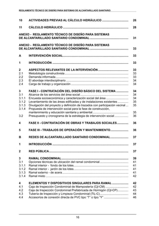16
REGLAMENTOS TÉCNICOS DE DISEÑO DE SISTEMAS DE ALCANTARILLADO SANITARIO Y PLUVIALREGLAMENTO TÉCNICO DE DISEÑO PARA SISTEMAS DE ALCANTARILLADO SANITARIO
10	 ACTIVIDADES PREVIAS AL CÁLCULO HIDRÁULICO.................................	 26
11	 CÁLCULO HIDRÁULICO.................................................................................	 28
ANEXO - REGLAMENTO TÉCNICO DE DISEÑO PARA SISTEMAS
DE ALCANTARILLADO SANITARIO CONDOMINIAL................................................ 	 31
ANEXO - REGLAMENTO TÉCNICO DE DISEÑO PARA SISTEMAS
DE ALCANTARILLADO SANITARIO CONDOMINIAL................................................	 33
A	 INTERVENCIÓN SOCIAL.................................................................................	 33
1	 INTRODUCCIÓN..............................................................................................	 33
2	 ASPECTOS RELEVANTES DE LA INTERVENCIÓN......................................	 33
2.1	 Metodología constructivista...............................................................................	 33
2.2	 Demanda informada..........................................................................................	 33
2.3	 El abordaje interdisciplinario.............................................................................	 34
2.4	 Carga de trabajo y organización.......................................................................	 34
3	 FASE I - CONTRATACIÓN DEL DISEÑO BÁSICO DEL SISTEMA................	 34
3.1	 Alcance de los servicios del área social............................................................	 34
3.1.1	 Encuesta socioeconómica y caracterización social del área............................	 34
3.1.2	 Levantamiento de las áreas edificadas y de instalaciones existentes..............	 35
3.1.3	 Divulgación del proyecto y definición de trazados con participación vecinal....	 35
3.1.4	 Propuesta de intervención social para la fase de construcción,
mantenimiento y educación sanitaria y ambiental.............................................	 35
3.2	 Presupuesto y cronograma de la estrategia de intervención social..................	 36
4	 FASE II - CONTRATACIÓN DE OBRAS Y TRABAJOS SOCIALES...............	 36
5	 FASE III - TRABAJOS DE OPERACIÓN Y MANTENIMIENTO.......................	 36
B	 REDES DE ALCANTARILLADO SANITARIO CONDOMINIAL.......................	 37
1	 INTRODUCCIÓN..............................................................................................	 37
2	 RED PÚBLICA..................................................................................................	 37
3	 RAMAL CONDOMINIAL...................................................................................	 39
3.1	 Opciones técnicas de ubicación del ramal condominial....................................	 41
3.1.1	 Ramal interior - fondo de los lotes....................................................................	 41
3.1.2	 Ramal interior - jardín de los lotes....................................................................	 41
3.1.3	 Ramal externo - de acera..................................................................................	 41
3.1.4	 Ramal mixto......................................................................................................	 42
4	 ELEMENTOS Y DISPOSITIVOS SINGULARES PARA RAMAL.....................	 42
4.1	 Caja de Inspección Condominial de Mampostería (CjI-CM).............................	 42
4.2	 Caja de Inspección Condominial Prefabricada de Hormigón (CjI-CP)..............	 43
4.3	 Tubería de Inspección y Limpieza Condominial (TiL-C)....................................	 44
4.4	 Accesorios de conexión directa de PVC tipo “T” o tipo “Y”...............................	 46
 
