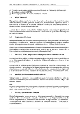 20
REGLAMENTOS TÉCNICOS DE DISEÑO DE SISTEMAS DE ALCANTARILLADO SANITARIO Y PLUVIAL
e)	 Entidades de planeación (Ministerio del Agua, Ministerio de Planificación del Desarrollo).
f)	 Entidad de regulación (SISAB).
g)	 Acciones proyectadas de la comunidad en el sistema.
3.3 	 Aspectos legales
El proyectista debe conocer las leyes, decretos, reglamentos y normas técnicas relacionadas
con la concepción, diseño, operación, construcción, mantenimiento, supervisión técnica y
operación de un sistema de recolección y evacuación de aguas residuales y pluviales y
cada uno de sus componentes en particular.
Además, deben tomarse en cuenta las medidas legales necesarias para garantizar el
adecuado desarrollo del sistema de recolección y evacuación de aguas residuales o alguno
de sus componentes.
3.4	 Aspectos ambientales
Debe presentarse el plan de manejo ambiental generado por el proyecto, en el cual se incluyan
una descripción de las obras y acciones de mitigación de los efectos en el medio ambiente
propios del proyecto, siguiendo todo lo establecido en la Ley 1333 del Medio Ambiente.
Para la ejecución de obras inherentes a la prestación de los servicios de saneamiento y sus
actividades complementarias, se debe obtener el certificado de descargo (Categorías I y
II) o mediante un certificado de dispensación (Categorías III y IV).
3.5 	 Ubicación dentro los planes maestros previstos de desarrollo urbano
El proyectista debe conocer los planes de desarrollo y de ordenamiento territorial planteados
en un sistema que tendría dentro de la dinámica del desarrollo urbano, en el marco de las
leyes vigentes.
El diseño de un sistema debe contemplar la dinámica de desarrollo urbano prevista en
el corto, mediano y largo plazo de las áreas habitadas y las proyectadas en los próximos
años, teniendo en cuenta la utilización del suelo, los aspectos socioeconómicos, el plan vial
y las zonas de conservación y protección de recursos naturales y ambientales entre otros.
3.6 	 Estudios de factibilidad y estudios básicos
Todo proyecto de recolección y evacuación de aguas residuales debe llevar a cabo los
estudios de factibilidad y los estudios básicos mencionados en los numerales 1.4 y 1.5 de
la norma NB 688.
NOTA
Los estudios correspondientes se deben realizar conforme a lo establecido en el Reglamento Nacional de Bolivia “Reglamentos
de Presentación de Proyectos de Agua Potable y Saneamiento. Viceministerio de Servicios Básicos. Ministerio de Servicios
Básicos y Obras Públicas. Primera Revisión”.
3.7 	 Diseño y requerimientos técnicos
El diseño de cualquier componente de un sistema de evacuación y disposición de aguas
residuales debe cumplir con los requisitos establecidos en el Reglamento Nacional de
Bolivia “Reglamentos de Presentación de Proyectos de Agua Potable y Saneamiento.
Viceministerio de Servicios Básicos. Ministerio de Servicios Básicos y Obras Públicas.
Primera Revisión”.
REGLAMENTO TÉCNICO DE DISEÑO PARA SISTEMAS DE ALCANTARILLADO SANITARIO
 