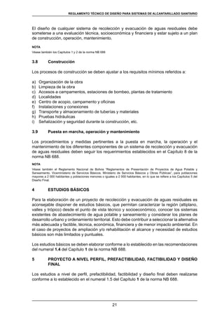 21
REGLAMENTOS TÉCNICOS DE DISEÑO DE SISTEMAS DE ALCANTARILLADO SANITARIO Y PLUVIAL
El diseño de cualquier sistema de recolección y evacuación de aguas residuales debe
someterse a una evaluación técnica, socioeconómica y financiera y estar sujeto a un plan
de construcción, operación, mantenimiento.
NOTA
Véase también los Capítulos 1 y 2 de la norma NB 688
3.8	 Construcción
Los procesos de construcción se deben ajustar a los requisitos mínimos referidos a:
a)	 Organización de la obra
b)	 Limpieza de la obra
c)	 Accesos a campamentos, estaciones de bombeo, plantas de tratamiento
d)	 Localidades
e)	 Centro de acopio, campamento y oficinas
f)	 Instalaciones y conexiones
g)	 Transporte y almacenamiento de tuberías y materiales
h)	 Pruebas hidráulicas
i)	 Señalización y seguridad durante la construcción, etc.
3.9 	 Puesta en marcha, operación y mantenimiento
Los procedimientos y medidas pertinentes a la puesta en marcha, la operación y el
mantenimiento de los diferentes componentes de un sistema de recolección y evacuación
de aguas residuales deben seguir los requerimientos establecidos en el Capítulo 8 de la
norma NB 688.
NOTA
Véase también el Reglamento Nacional de Bolivia “Reglamentos de Presentación de Proyectos de Agua Potable y
Saneamiento. Viceministerio de Servicios Básicos. Ministerio de Servicios Básicos y Obras Públicas”, para poblaciones
mayores a 2 000 habitantes y poblaciones menores o iguales a 2 000 habitantes, en lo que se refiere a los Capítulos 5 del
Diseño Final.
4	 ESTUDIOS BÁSICOS
Para la elaboración de un proyecto de recolección y evacuación de aguas residuales es
aconsejable disponer de estudios básicos, que permitan caracterizar la región (altiplano,
valles y trópico) desde el punto de vista técnico y socioeconómico, conocer los sistemas
existentes de abastecimiento de agua potable y saneamiento y considerar los planes de
desarrollo urbano y ordenamiento territorial. Esto debe contribuir a seleccionar la alternativa
más adecuada y factible, técnica, económica, financiera y de menor impacto ambiental. En
el caso de proyectos de ampliación y/o rehabilitación el alcance y necesidad de estudios
básicos son más limitados y puntuales.
Los estudios básicos se deben elaborar conforme a lo establecido en las recomendaciones
del numeral 1.4 del Capítulo 1 de la norma NB 688.
5	 PROYECTO A NIVEL PERFIL, PREFACTIBILIDAD, FACTIBILIDAD Y DISEÑO
FINAL
Los estudios a nivel de perfil, prefactibilidad, factibilidad y diseño final deben realizarse
conforme a lo establecido en el numeral 1.5 del Capítulo 1 de la norma NB 688.
REGLAMENTO TÉCNICO DE DISEÑO PARA SISTEMAS DE ALCANTARILLADO SANITARIO
 