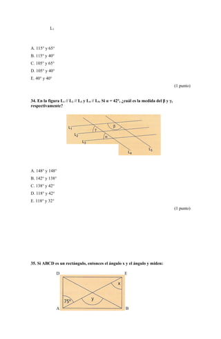L3
A. 115° y 65°
B. 115° y 40°
C. 105° y 65°
D. 105° y 40°
E. 40° y 40°
(1 punto)
34. En la figura L1 // L2 // L3 y L4 // L5. Si α = 42°, ¿cuál es la medida del β y γ,
respectivamente?
A. 148° y 148°
B. 142° y 138°
C. 138° y 42°
D. 118° y 42°
E. 118° y 32°
(1 punto)
35. Si ABCD es un rectángulo, entonces el ángulo x y el ángulo y miden:
D E
A B
 