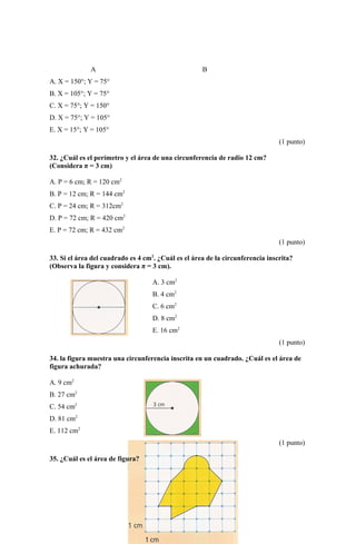 A B
A. X = 150°; Y = 75°
B. X = 105°; Y = 75°
C. X = 75°; Y = 150°
D. X = 75°; Y = 105°
E. X = 15°; Y = 105°
(1 punto)
32. ¿Cuál es el perímetro y el área de una circunferencia de radio 12 cm?
(Considera π = 3 cm)
A. P = 6 cm; R = 120 cm2
B. P = 12 cm; R = 144 cm2
C. P = 24 cm; R = 312cm2
D. P = 72 cm; R = 420 cm2
E. P = 72 cm; R = 432 cm2
(1 punto)
33. Si el área del cuadrado es 4 cm2
. ¿Cuál es el área de la circunferencia inscrita?
(Observa la figura y considera π = 3 cm).
A. 3 cm2
B. 4 cm2
C. 6 cm2
D. 8 cm2
E. 16 cm2
(1 punto)
34. la figura muestra una circunferencia inscrita en un cuadrado. ¿Cuál es el área de
figura achurada?
A. 9 cm2
B. 27 cm2
C. 54 cm2
D. 81 cm2
E. 112 cm2
(1 punto)
35. ¿Cuál es el área de figura?
 