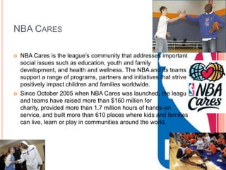 NBA CARES

   NBA Cares is the league’s community that addresses important
    social issues such as education, youth and family
    development, and health and wellness. The NBA and its teams
    support a range of programs, partners and initiatives that strive to
    positively impact children and families worldwide.
   Since October 2005 when NBA Cares was launched, the league
    and teams have raised more than $160 million for
    charity, provided more than 1.7 million hours of hands-on
    service, and built more than 610 places where kids and families
    can live, learn or play in communities around the world.
 