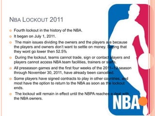 NBA LOCKOUT 2011
   Fourth lockout in the history of the NBA.
   It began on July 1, 2011.
    The main issues dividing the owners and the players are because
    the players and owners don’t want to settle on money. Saying that
    they wont go lower then 52.5%
   During the lockout, teams cannot trade, sign or contact players and
    players cannot access NBA team facilities, trainers or staffs.
   All preseason games and the first four weeks of the 2011–12 season
    through November 30, 2011, have already been cancelled.
   Some players have signed contracts to play in other countries, and
    most have the option to return to the NBA as soon as the lockout
    ends.
    The lockout will remain in effect until the NBPA reaches a deal with
    the NBA owners.
 