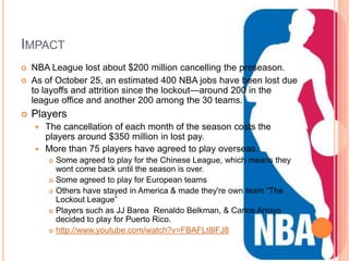 IMPACT
   NBA League lost about $200 million cancelling the preseason.
   As of October 25, an estimated 400 NBA jobs have been lost due
    to layoffs and attrition since the lockout—around 200 in the
    league office and another 200 among the 30 teams.
   Players
     The cancellation of each month of the season costs the
      players around $350 million in lost pay.
     More than 75 players have agreed to play overseas.
           Some agreed to play for the Chinese League, which means they
            wont come back until the season is over.
           Some agreed to play for European teams
           Others have stayed in America & made they're own team ―The
            Lockout League‖
           Players such as JJ Barea Renaldo Belkman, & Carlos Arroyo
            decided to play for Puerto Rico.
           http://www.youtube.com/watch?v=FBAFLt8lFJ8
 