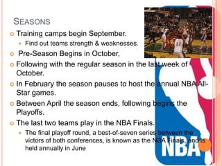 SEASONS
   Training camps begin September.
       Find out teams strength & weaknesses.
  Pre-Season Begins in October,
 Following with the regular season in the last week of
  October.
 In February the season pauses to host the annual NBA All-
  Star games.
 Between April the season ends, following begins the
  Playoffs.
 The last two teams play in the NBA Finals.
       The final playoff round, a best-of-seven series between the
        victors of both conferences, is known as the NBA Finals, and is
        held annually in June
 