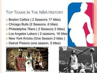 TOP TEAMS IN THE NBA HISTORY
 Boston Celtics ( 2 Seasons 17 titles)
 Chicago Bulls (2 Seasons, 6 titles)

 Philadelphia 76ers ( 2 Seasons 3 titles)

 Los Angeles Lakers ( 2 seasons, 16 titles)

 New York Knicks (One Season 2 titles )

 Detroit Pistons (one season, 5 titles)
 