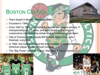 BOSTON CELTICS
   Team based in Boston, Massachusetts.
   Founded in 1946.
   From 1957 to 1969, the Celtics dominated the league winning 11
    championships in 13 years, and eight in a row, the longest
    consecutive championship streak of any American sports team.
   Hall of Famers which include Bill Russell, Bob Cousy, John
    Havlicek, Larry Bird
   In 1950, the Celtics became the first franchise to draft an African
    American player, signing Chuck Cooper.
   The ―Big Three‖ are Paul Pierce, Ray Allen & Kevin Garnett.
 