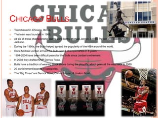 CHICAGO BULLS
   Team based in Chicago, Illinois.
   The team was founded in 1966.
   All six of those championship teams were led by Michael Jordan, Scottie Pippen and coach Phil
    Jackson.
   During the 1990s, the Bulls helped spread the popularity of the NBA around the world.
   Once Michael Jordan arrived the Bulls won 6 championships in 8 years.
   1994-2004 have been difficult years for the Bulls since Jordan’s retirement.
   In 2008 they drafted MVP Derrick Rose.
   Bulls have a tradition of wearing black shoes during the playoffs, which goes all the way back to 1989.
   20 achievement/awards in categories.
   The ―Big Three‖ are Derrick Rose, Carlos Boozer, & Joakim Noah.
 