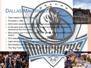 DALLAS MAVERICKS
   Team based in Dallas, Texas.
   Founded in 1980.
   Sixth most valuable team franchise , valuing approximately $438 million.
   In the early years they never really made it to the playoffs, because of
    dominance from the Lakers.
   Best season was in 2006-07, winning 67 games, & earning NBA’s best
    record.
   2011 playoffs they swept the Lakers with a 4-0 win.
   Later winning 4-2 in the Finals against Heat.
   Dirk Nowitzki has been selected to play in the NBA All-Star team 10 times.
   The ―Big Three‖ are Dirk Nowitzi,, Jason Terry, & Jason Kidd.
 