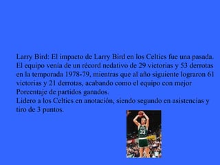 Larry Bird: El impacto de Larry Bird en los Celtics fue una pasada.  El equipo venía de un récord nedativo de 29 victorias y 53 derrotas en la temporada 1978-79, mientras que al año siguiente lograron 61  victorias y 21 derrotas, acabando como el equipo con mejor Porcentaje de partidos ganados. Lidero a los Celtics en anotación, siendo segundo en asistencias y  tiro de 3 puntos.  