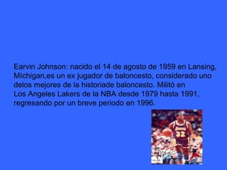 Earvin Johnson: nacido el 14 de agosto de 1959 en Lansing,  Míchigan,es un ex jugador de baloncesto, considerado uno  delos mejores de la historiade baloncesto. Militó en  Los Angeles Lakers de la NBA desde 1979 hasta 1991, regresando por un breve periodo en 1996. 