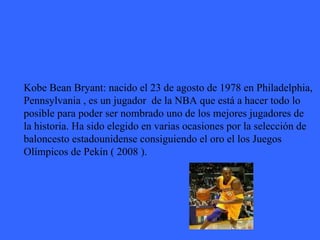 Kobe Bean Bryant: nacido el 23 de agosto de 1978 en Philadelphia, Pennsylvania , es un jugador  de la NBA que está a hacer todo lo  posible para poder ser nombrado uno de los mejores jugadores de  la historia. Ha sido elegido en varias ocasiones por la selección de  baloncesto estadounidense consiguiendo el oro el los Juegos  Olímpicos de Pekín ( 2008 ). 