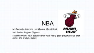 NBA
My favourite teams in the NBA are Miami Heat
and the Los Angeles Clippers.
I like the Miami Heat because they have really good players like Le Bron
James and Dwayne Wade.
 