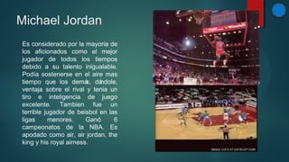 Michael Jordan
Es considerado por la mayoria de
los aficionados como el mejor
jugador de todos los tiempos
debido a su talento inigualable.
Podía sostenerse en el aire mas
tiempo que los demá dá
s, ndole,
ventaja sobre el rival y tenia un
tiro e inteligencia de juego
excelente. Tambien fue un
terrible jugador de beisbol en las
ligas
menores.
Ganó
6
campeonatos de la NBA. Es
apodado como air, air jordan, the
king y his royal airness.

 