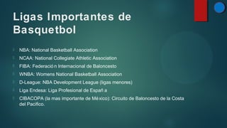 Ligas Importantes de
Basquetbol


NBA: National Basketball Association



NCAA: National Collegiate Athletic Association



FIBA: Federació n Internacional de Baloncesto



WNBA: Womens National Basketball Association



D-League: NBA Development League (ligas menores)



Liga Endesa: Liga Profesional de Españ a



CIBACOPA (la mas importante de Mé xico): Circuito de Baloncesto de la Costa
del Pacifico.

 