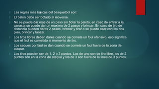 

Las reglas mas bá
sicas del basquetbol son:



El balon debe ser botado al moverse.



No se puede dar mas de un paso sin botar la pelota, en caso de entrar a la
canasta se puede dar un maximo de 2 pasos y brincar. En caso de tiro de
distancia pueden dares 2 pasos, brincar y tirar o se puede caer con los dos
pies, brincar y lanzar.



Los tiros libres deben dares cuando se comete un foul ofensivo, eso significa
que el faul es cometido al momento de tiro.



Los saques por faul se dan cuando se comete un faul fuera de la zona de
ataque.



Los tiros pueden ser de 1, 2 o 3 puntos. Los de uno son de tiro libre, los de 2
puntos son en la zona de ataque y los de 3 son fuera de la linea de 3 puntos.

 