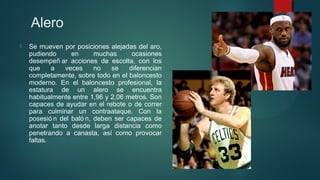 Alero


Se mueven por posiciones alejadas del aro,
pudiendo
en
muchas
ocasiones
desempeñ ar acciones de escolta, con los
que
a
veces
no
se
diferencian
completamente, sobre todo en el baloncesto
moderno. En el baloncesto profesional, la
estatura de un alero se encuentra
habitualmente entre 1,96 y 2,06 metros. Son
capaces de ayudar en el rebote o de correr
para culminar un contraataque. Con la
posesió n del baló n, deben ser capaces de
anotar tanto desde larga distancia como
penetrando a canasta, así como provocar
faltas.

 