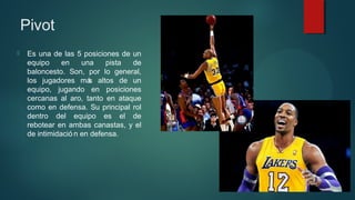 Pivot


Es una de las 5 posiciones de un
equipo
en
una
pista
de
baloncesto. Son, por lo general,
los jugadores má altos de un
s
equipo, jugando en posiciones
cercanas al aro, tanto en ataque
como en defensa. Su principal rol
dentro del equipo es el de
rebotear en ambas canastas, y el
de intimidació n en defensa.

 