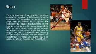 Base


Es el jugador que dirige al equipo en pista,
ordena las jugadas, y habitualmente es la
extensió n del entrenador en el terreno de
juego. Por lo general es el jugador má
s
habilidoso del equipo, habitualmente el má
s
bajo de todos, aunque hay excepciones. En la
NBA, los casos extremos en cuanto a estatura
se refiere los encontramos por un lado en
Muggsy Bogues, con apenas 1,60 metros, y
por otro Magic Johnson, con 2,06 metros. Se
caracterizan por tener una buena visió n de
juego, ser rá
pido y manejar muy bien el baló n.

 