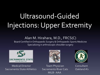 Ultrasound-Guided
 Injections: Upper Extremity
                Alan M. Hirahara, M.D., FRCS(C)
       Board Certified in Orthopaedic Surgery & Orthopaedic Sports Medicine
                    Specializing in arthroscopic shoulder surgery




     Medical Director               Team Physician              Consultant
Sacramento State Athletics       Sacramento River Cats          Oakland A’s
                                      MiLB - AAA
 