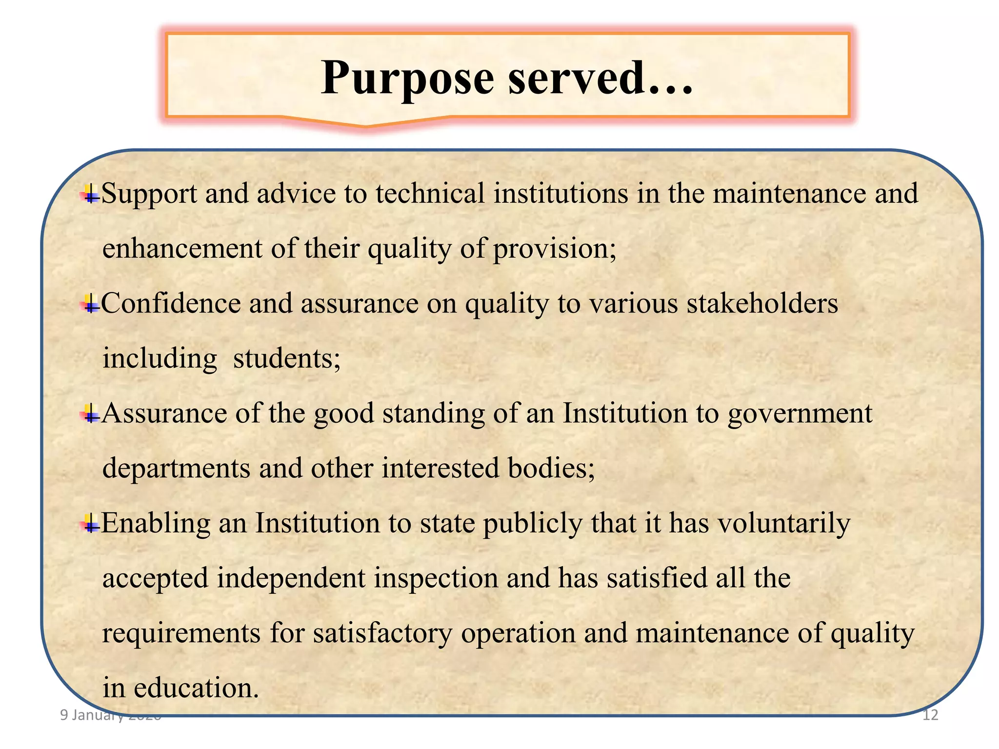 9 January 2020 12
Support and advice to technical institutions in the maintenance and
enhancement of their quality of provision;
Confidence and assurance on quality to various stakeholders
including students;
Assurance of the good standing of an Institution to government
departments and other interested bodies;
Enabling an Institution to state publicly that it has voluntarily
accepted independent inspection and has satisfied all the
requirements for satisfactory operation and maintenance of quality
in education.
Purpose served…
 