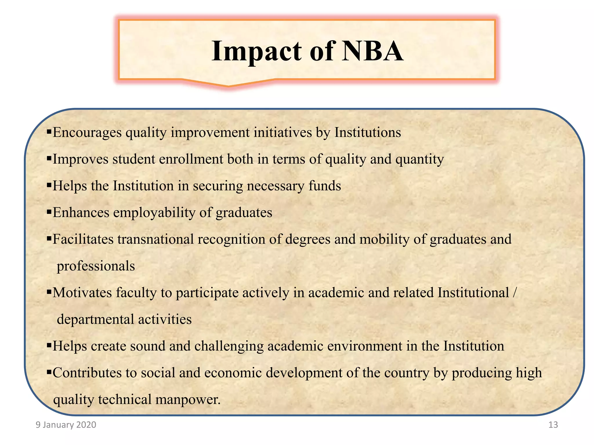 9 January 2020 13
Impact of NBA
▪Encourages quality improvement initiatives by Institutions
▪Improves student enrollment both in terms of quality and quantity
▪Helps the Institution in securing necessary funds
▪Enhances employability of graduates
▪Facilitates transnational recognition of degrees and mobility of graduates and
professionals
▪Motivates faculty to participate actively in academic and related Institutional /
departmental activities
▪Helps create sound and challenging academic environment in the Institution
▪Contributes to social and economic development of the country by producing high
quality technical manpower.
 