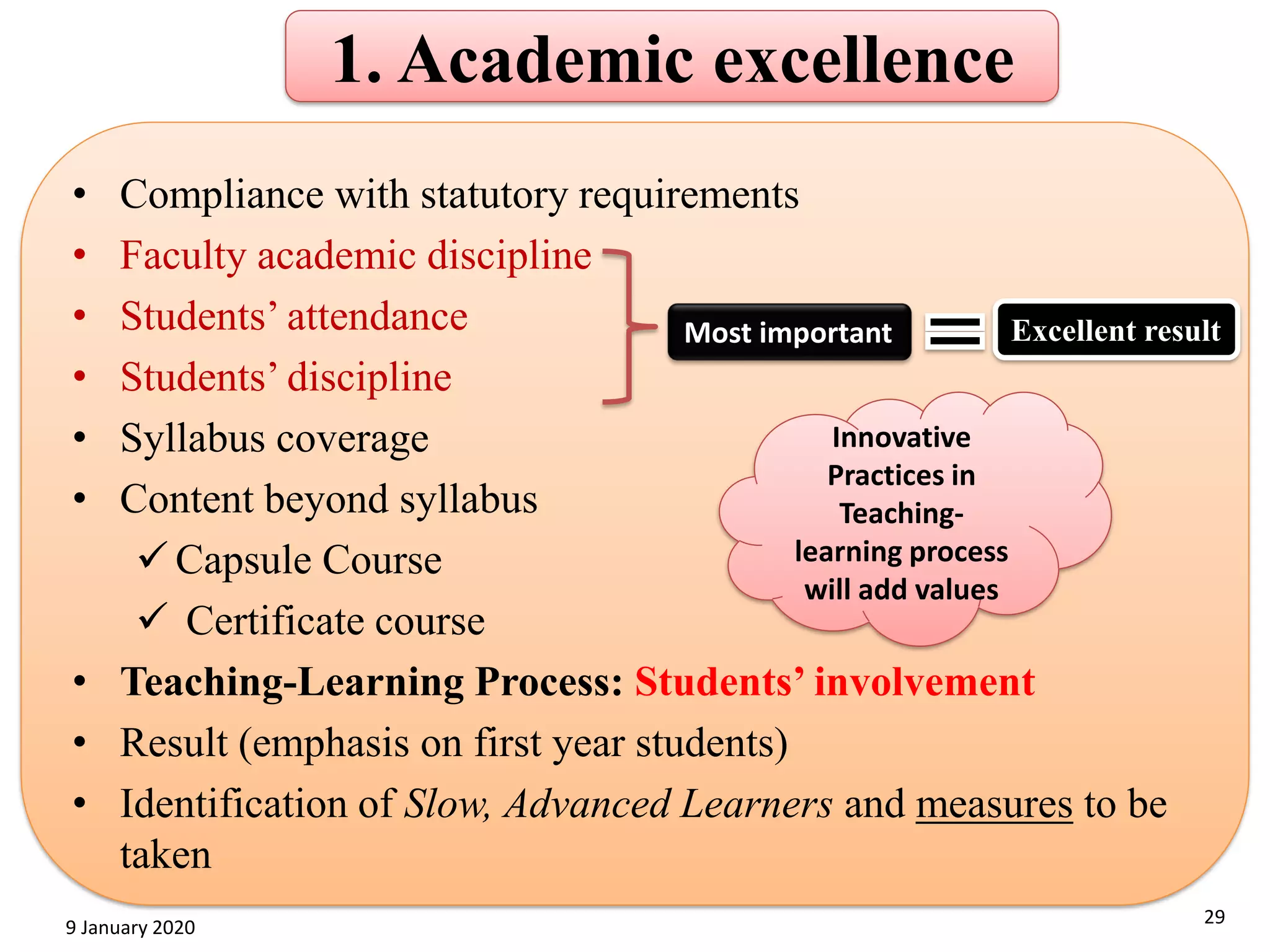 1. Academic excellence
• Compliance with statutory requirements
• Faculty academic discipline
• Students’ attendance
• Students’ discipline
• Syllabus coverage
• Content beyond syllabus
✓ Capsule Course
✓ Certificate course
• Teaching-Learning Process: Students’ involvement
• Result (emphasis on first year students)
• Identification of Slow, Advanced Learners and measures to be
taken
29
9 January 2020
Most important Excellent result
Innovative
Practices in
Teaching-
learning process
will add values
 