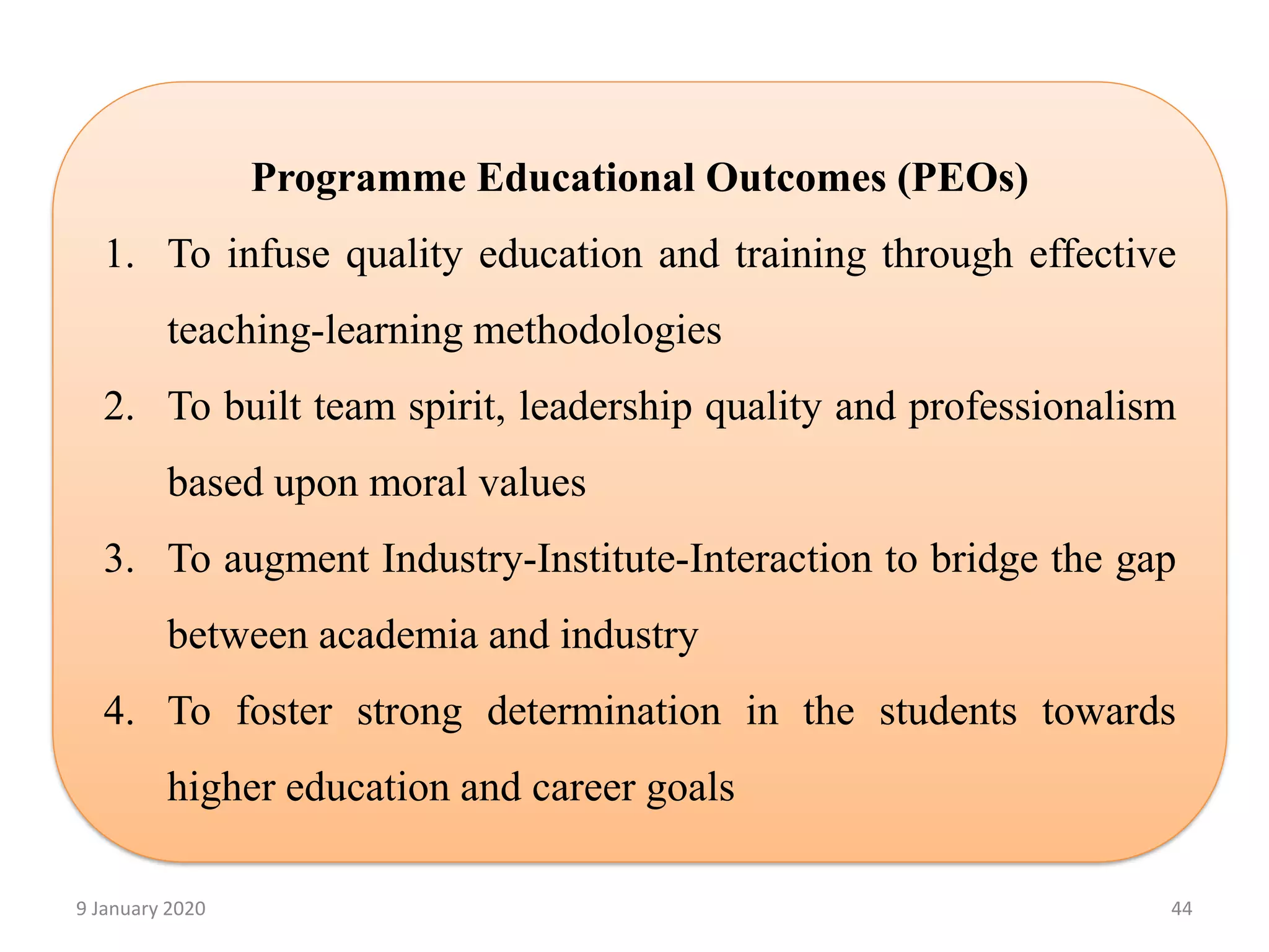 9 January 2020 44
Programme Educational Outcomes (PEOs)
1. To infuse quality education and training through effective
teaching-learning methodologies
2. To built team spirit, leadership quality and professionalism
based upon moral values
3. To augment Industry-Institute-Interaction to bridge the gap
between academia and industry
4. To foster strong determination in the students towards
higher education and career goals
 