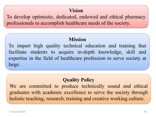 9 January 2020 43
Vision
To develop optimistic, dedicated, endowed and ethical pharmacy
professionals to accomplish healthcare needs of the society.
Mission
To impart high quality technical education and training that
facilitate students to acquire in-depth knowledge, skill and
expertise in the field of healthcare profession to serve society at
large.
Quality Policy
We are committed to produce technically sound and ethical
graduates with academic excellence to serve the society through
holistic teaching, research, training and creative working culture.
 