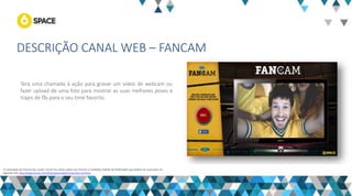 DESCRIÇÃO CANAL WEB – FANCAM 
“A veiculação de anúncio dos canais Turner fica ainda sujeita aos Termos e Condições Padrão de Publicidade que podem ser acessados no seguinte link: http://www.turner.com/#/company/advertising-latin-america 
Terá uma chamada à ação para gravar um vídeo de webcam ou fazer upload de uma foto para mostrar as suas melhores poses e trajes de fãs para o seu time favorito. 
 