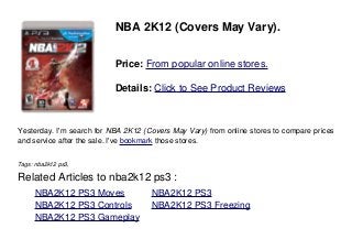 NBA 2K12 (Covers May Vary).
Price: From popular online stores.
Details: Click to See Product Reviews
Yesterday. I'm search for NBA 2K12 (Covers May Vary) from online stores to compare prices
and service after the sale. I've bookmark those stores.
Tags: nba2k12 ps3,
Related Articles to nba2k12 ps3 :
. NBA2K12 PS3 Moves . NBA2K12 PS3
. NBA2K12 PS3 Controls . NBA2K12 PS3 Freezing
. NBA2K12 PS3 Gameplay
 