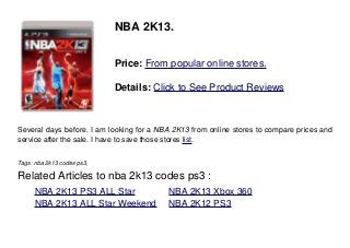 NBA 2K13.
Price: From popular online stores.
Details: Click to See Product Reviews
Several days before. I am looking for a NBA 2K13 from online stores to compare prices and
service after the sale. I have to save those stores list.
Tags: nba 2k13 codes ps3,
Related Articles to nba 2k13 codes ps3 :
. NBA 2K13 PS3 ALL Star . NBA 2K13 Xbox 360
. NBA 2K13 ALL Star Weekend . NBA 2K12 PS3
 