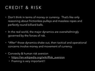 C R E D I T & R I S K
• Don’t think in terms of money or currency.  That’s like only
reasoning about frictionless pulleys and massless ropes and
perfectly round billiard balls.
• In the real world, the major dynamics are overwhelmingly
governed by the forces of risk.  
• *After* those dynamics shake out, then tactical and operational
concerns involve money and movement of currency.
• Convexity & human risk aversion
• https://en.wikipedia.org/wiki/Risk_aversion
• Framing is very important!!
 