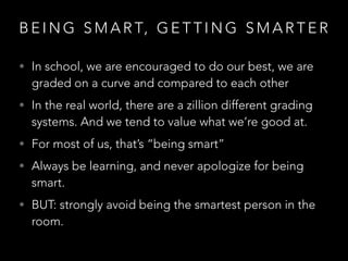 B E I N G S M A R T, G E T T I N G S M A R T E R
• In school, we are encouraged to do our best, we are
graded on a curve and compared to each other
• In the real world, there are a zillion different grading
systems. And we tend to value what we’re good at.
• For most of us, that’s “being smart”
• Always be learning, and never apologize for being
smart.
• BUT: strongly avoid being the smartest person in the
room.
 