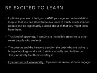 B E E X C I T E D T O L E A R N
• Optimize your own intelligence AND your ego and self-validation
loop so that you can stand to be in a room of much, much smarter
people and be legitimately excited about all that you might learn
from them.
• That kind of openness, if genuine, is incredibly attractive to other
smart people who are legit.
• The poseurs and the insecure people - the ones who are going to
bring a lot of ego and a lot of static - actually tend to filter out.
 They intuitively feel threatened by it.
• Openness is not vulnerability! Openness is an invitation to engage.
 